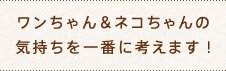ワンちゃん＆ネコちゃんの気持ちを一番に考えます！